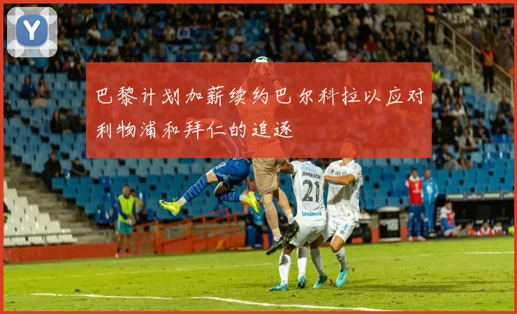 巴黎计划加薪续约巴尔科拉以应对利物浦和拜仁的追逐