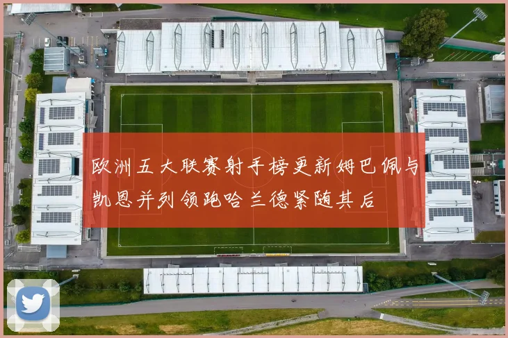 欧洲五大联赛射手榜更新姆巴佩与凯恩并列领跑哈兰德紧随其后