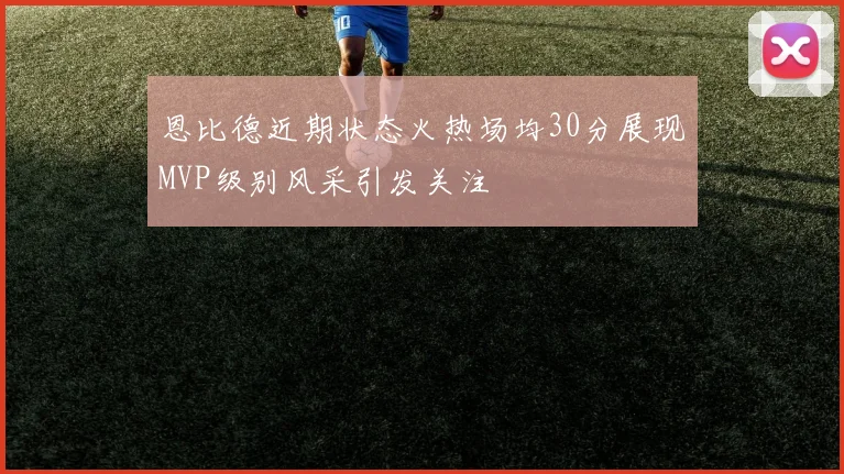 恩比德近期状态火热场均30分展现MVP级别风采引发关注