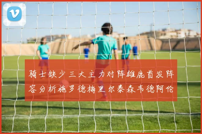 骑士缺少三大主力对阵雄鹿首发阵容分析施罗德梅里尔泰森韦德阿伦出战