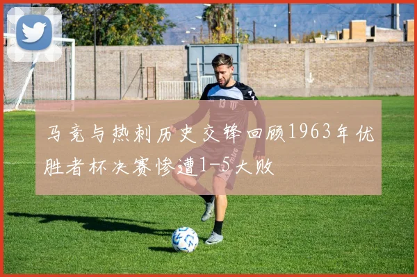 马竞与热刺历史交锋回顾1963年优胜者杯决赛惨遭1-5大败