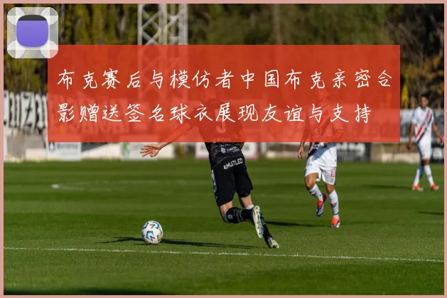 布克赛后与模仿者中国布克亲密合影赠送签名球衣展现友谊与支持