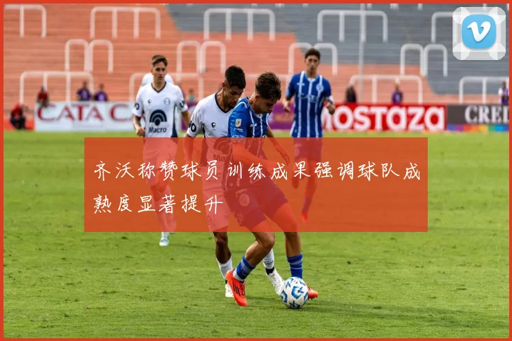 齐沃称赞球员训练成果强调球队成熟度显著提升
