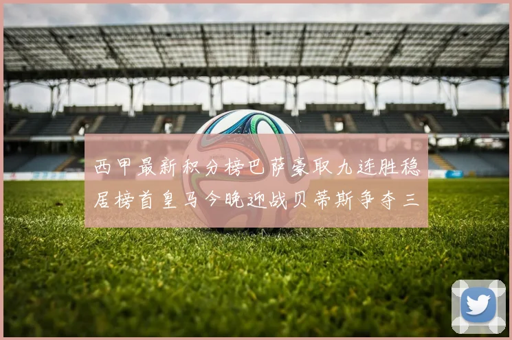 西甲最新积分榜巴萨豪取九连胜稳居榜首皇马今晚迎战贝蒂斯争夺三分