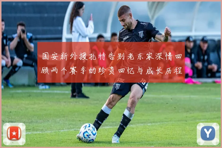 国安新外援孔特告别老东家深情回顾两个赛季的珍贵回忆与成长历程