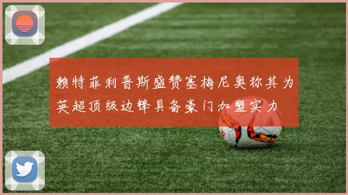 赖特菲利普斯盛赞塞梅尼奥称其为英超顶级边锋具备豪门加盟实力