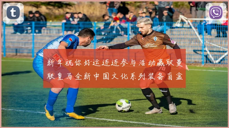 新年祝你好运连连参与活动赢取曼联皇马全新中国文化系列装备盲盒