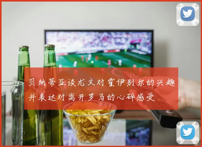 贝纳蒂亚谈尤文对霍伊别尔的兴趣并表达对离开罗马的心碎感受