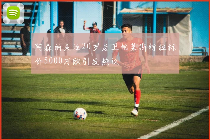 阿森纳关注20岁后卫帕莱斯特拉标价5000万欧引发热议