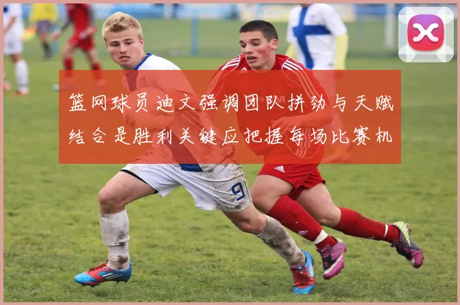篮网球员迪文强调团队拼劲与天赋结合是胜利关键应把握每场比赛机会