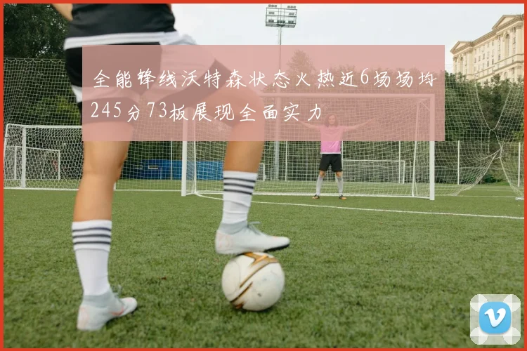 全能锋线沃特森状态火热近6场场均245分73板展现全面实力