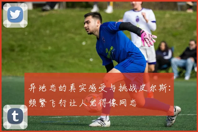 异地恋的真实感受与挑战皮尔斯：频繁飞行让人觉得像网恋