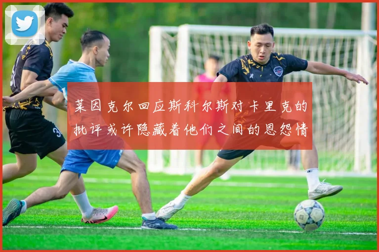 莱因克尔回应斯科尔斯对卡里克的批评或许隐藏着他们之间的恩怨情仇