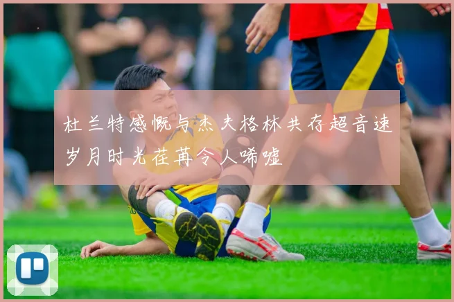 杜兰特感慨与杰夫格林共存超音速岁月时光荏苒令人唏嘘