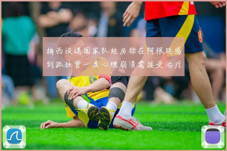 梅西谈退国家队经历称在阿根廷感到孤独曾一度心理崩溃需接受治疗